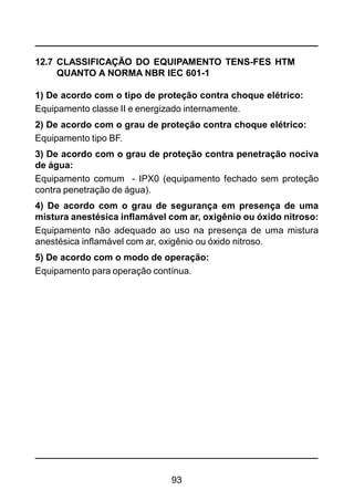 93
12.7 CLASSIFICAÇÃO DO EQUIPAMENTO TENS-FES HTM
QUANTO A NORMA NBR IEC 601-1
1) De acordo com o tipo de proteção contra choque elétrico:
Equipamento classe II e energizado internamente.
2) De acordo com o grau de proteção contra choque elétrico:
Equipamento tipo BF.
3) De acordo com o grau de proteção contra penetração nociva
de água:
Equipamento comum - IPX0 (equipamento fechado sem proteção
contra penetração de água).
4) De acordo com o grau de segurança em presença de uma
mistura anestésica inflamável com ar, oxigênio ou óxido nitroso:
Equipamento não adequado ao uso na presença de uma mistura
anestésica inflamável com ar, oxigênio ou óxido nitroso.
5) De acordo com o modo de operação:
Equipamento para operação contínua.
 