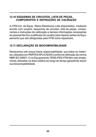 96
12.10 ESQUEMAS DE CIRCUITOS, LISTA DE PEÇAS,
COMPONENTES E INSTRUÇÕES DE CALIRAÇÃO
A HTM Ind. de Equip. Eletro-Eletrônicos Ltda disponibiliza, mediante
acordo com usuário, esquemas de circuitos, lista de peças, compo-
nentes e instruções de calibração e demais informações necessárias
ao pessoal técnico qualificado do usuário para reparar partes do Equi-
pamento que são designadas pela HTM como reparáveis.
12.11 DECLARAÇÃO DE BIOCOMPATIBILIDADE
Declaramos sob nossa inteira responsabilidade, que todos os materi-
ais utilizados em PARTESAPLICADAS (conforme definição da norma
NBR IEC 60601-1) no Equipamento TENS-FES HTM têm sido ampla-
mente utilizados na área médica ao longo do tempo garantindo assim
sua biocompatibilidade.
 
