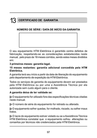 97
CERTIFICADO DE GARANTIA
NÚMERO DE SÉRIE / DATA DE INÍCÍO DA GARANTIA
O seu equipamento HTM Eletrônica é garantido contra defeitos de
fabricação, respeitando-se as considerações estabelecidas neste
manual, pelo prazo de 18 meses corridos, sendo estes meses divididos
em:
3 primeiros meses: garantia legal.
15 meses restantes: garantia adicional concedida pela HTM
Eletrônica.
A garantia terá seu início a partir da data de liberação do equipamento
pelo departamento de expedição da HTM Eletrônica.
Todos os serviços de garantia do equipamento devem ser prestados
pela HTM Eletrônica ou por uma a Assistência Técnica por ela
autorizada sem custo algum para o cliente.
A garantia deixa de ter validade se:
þ O equipamento for utilizado fora das especificações técnicas citadas
neste manual.
þ O número de série do equipamento for retirado ou alterado.
þ O equipamento sofrer quedas, for molhado, riscado, ou sofrer maus
tratos.
þ O lacre do equipamento estiver violado ou se a Assistência Técnica
HTM Eletrônica constatar que o equipamento sofreu alterações ou
consertos por técnicos não credenciados pela HTM Eletrônica.
13
 