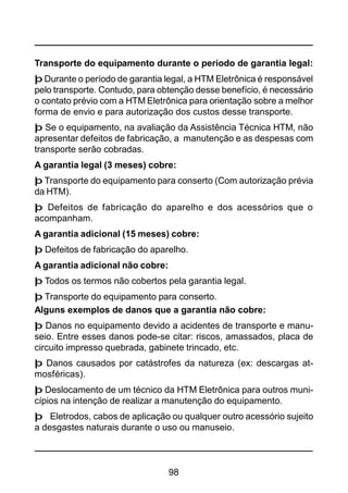 98
Transporte do equipamento durante o período de garantia legal:
þ Durante o período de garantia legal, a HTM Eletrônica é responsável
pelo transporte. Contudo, para obtenção desse benefício, é necessário
o contato prévio com a HTM Eletrônica para orientação sobre a melhor
forma de envio e para autorização dos custos desse transporte.
þ Se o equipamento, na avaliação da Assistência Técnica HTM, não
apresentar defeitos de fabricação, a manutenção e as despesas com
transporte serão cobradas.
A garantia legal (3 meses) cobre:
þ Transporte do equipamento para conserto (Com autorização prévia
da HTM).
þ Defeitos de fabricação do aparelho e dos acessórios que o
acompanham.
A garantia adicional (15 meses) cobre:
þ Defeitos de fabricação do aparelho.
A garantia adicional não cobre:
þ Todos os termos não cobertos pela garantia legal.
þ Transporte do equipamento para conserto.
Alguns exemplos de danos que a garantia não cobre:
þ Danos no equipamento devido a acidentes de transporte e manu-
seio. Entre esses danos pode-se citar: riscos, amassados, placa de
circuito impresso quebrada, gabinete trincado, etc.
þ Danos causados por catástrofes da natureza (ex: descargas at-
mosféricas).
þ Deslocamento de um técnico da HTM Eletrônica para outros muni-
cípios na intenção de realizar a manutenção do equipamento.
þ Eletrodos, cabos de aplicação ou qualquer outro acessório sujeito
a desgastes naturais durante o uso ou manuseio.
 