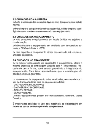 10
2.2 CUIDADOS COM A LIMPEZA
þ Após a utilização dos eletrodos, lave-os com água corrente e sabão
neutro;
þ Para limpar o equipamento e seus acessórios, utilize um pano seco.
Agindo assim você estará conservando seu equipamento.
2.3 CUIDADOS NO ARMAZENAMENTO
þ Não armazene o equipamento em locais úmidos ou sujeitos a
condensação.
þ Não armazene o equipamento em ambiente com temperatura su-
perior a 60ºC ou inferior a -20ºC.
þ Não exponha o equipamento direto aos raios de sol, chuva ou
umidade excessiva.
2.4 CUIDADOS NO TRANSPORTE
þ Se houver necessidade de transportar o equipamento, utilize o
mesmo processo de embalagem utilizado pela HTM Eletrônica. Pro-
cedendo desta forma, você estará garantindo a integridade do
equipamento. Para isso, aconselha-se que a embalagem do
equipamento seja guardada.
þ Na remessa de equipamento entre localidades, recomendamos o
uso de transportadoras para os seguintes modelos:
- DIATHERAPIC MICROWAVE;
- DIATHERAPIC SHORTWAVE;
- BEAUTY DERMO;
- BEAUTY STEAM.
Demais equipamentos podem ser transportados, também, pelos
Correios.
É importante enfatizar o uso dos materiais de embalagem em
todos os casos de transporte do equipamento.
 