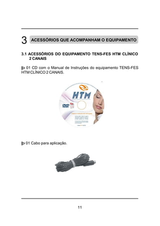 11
3 ACESSÓRIOS QUE ACOMPANHAM O EQUIPAMENTO
3.1 ACESSÓRIOS DO EQUIPAMENTO TENS-FES HTM CLÍNICO
2 CANAIS
þ 01 CD com o Manual de Instruções do equipamento TENS-FES
HTM CLÍNICO 2 CANAIS.
þ 01 Cabo para aplicação.
 