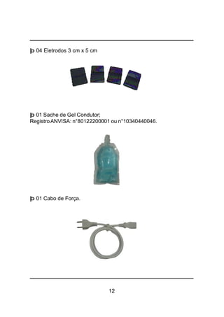 12
þ 04 Eletrodos 3 cm x 5 cm
þ 01 Sache de Gel Condutor;
RegistroANVISA: n°80122200001 ou n°10340440046.
þ 01 Cabo de Força.
 