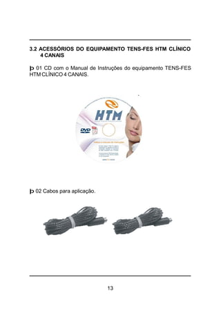 13
3.2 ACESSÓRIOS DO EQUIPAMENTO TENS-FES HTM CLÍNICO
4 CANAIS
þ 01 CD com o Manual de Instruções do equipamento TENS-FES
HTM CLÍNICO 4 CANAIS.
þ 02 Cabos para aplicação.
 