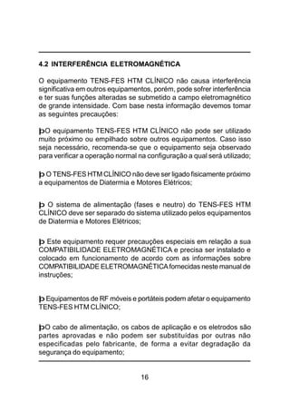 16
4.2 INTERFERÊNCIA ELETROMAGNÉTICA
O equipamento TENS-FES HTM CLÍNICO não causa interferência
significativa em outros equipamentos, porém, pode sofrer interferência
e ter suas funções alteradas se submetido a campo eletromagnético
de grande intensidade. Com base nesta informação devemos tomar
as seguintes precauções:
þO equipamento TENS-FES HTM CLÍNICO não pode ser utilizado
muito próximo ou empilhado sobre outros equipamentos. Caso isso
seja necessário, recomenda-se que o equipamento seja observado
para verificar a operação normal na configuração a qual será utilizado;
þ O TENS-FES HTM CLÍNICO não deve ser ligado fisicamente próximo
a equipamentos de Diatermia e Motores Elétricos;
þ O sistema de alimentação (fases e neutro) do TENS-FES HTM
CLÍNICO deve ser separado do sistema utilizado pelos equipamentos
de Diatermia e Motores Elétricos;
þ Este equipamento requer precauções especiais em relação a sua
COMPATIBILIDADE ELETROMAGNÉTICA e precisa ser instalado e
colocado em funcionamento de acordo com as informações sobre
COMPATIBILIDADE ELETROMAGNÉTICAfornecidas neste manual de
instruções;
þ Equipamentos de RF móveis e portáteis podem afetar o equipamento
TENS-FES HTM CLÍNICO;
þO cabo de alimentação, os cabos de aplicação e os eletrodos são
partes aprovadas e não podem ser substituídas por outras não
especificadas pelo fabricante, de forma a evitar degradação da
segurança do equipamento;
 