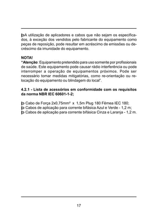17
þA utilização de aplicadores e cabos que não sejam os especifica-
dos, à exceção dos vendidos pelo fabricante do equipamento como
peças de reposição, pode resultar em acréscimo de emissões ou de-
créscimo da imunidade do equipamento.
NOTA!
“Atenção: Equipamento pretendido para uso somente por profissionais
de saúde. Este equipamento pode causar rádio interferência ou pode
interromper a operação de equipamentos próximos. Pode ser
necessário tomar medidas mitigatórias, como re-orientação ou re-
locação do equipamento ou blindagem do local”.
4.2.1 - Lista de acessórios em conformidade com os requisitos
da norma NBR IEC 60601-1-2;
þ Cabo de Força 2x0,75mm² x 1,5m Plug 180 Fêmea IEC 180;
þ Cabos de aplicação para corrente bifásica Azul e Verde - 1,2 m;
þ Cabos de aplicação para corrente bifásica Cinza e Laranja - 1,2 m.
 