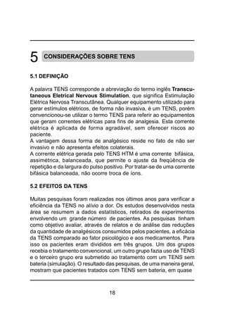 18
CONSIDERAÇÕES SOBRE TENS
5.1 DEFINIÇÃO
A palavra TENS corresponde a abreviação do termo inglês Transcu-
taneous Eletrical Nervous Stimulation, que significa Estimulação
Elétrica Nervosa Transcutânea. Qualquer equipamento utilizado para
gerar estímulos elétricos, de forma não invasiva, é um TENS, porém
convencionou-se utilizar o termo TENS para referir ao equipamentos
que geram correntes elétricas para fins de analgesia. Esta corrente
elétrica é aplicada de forma agradável, sem oferecer riscos ao
paciente.
A vantagem dessa forma de analgésico reside no fato de não ser
invasivo e não apresenta efeitos colaterais.
A corrente elétrica gerada pelo TENS HTM é uma corrente bifásica,
assimétrica, balanceada, que permite o ajuste da freqüência de
repetição e da largura do pulso positivo. Por tratar-se de uma corrente
bifásica balanceada, não ocorre troca de íons.
5.2 EFEITOS DA TENS
Muitas pesquisas foram realizadas nos últimos anos para verificar a
eficiência da TENS no alívio a dor. Os estudos desenvolvidos nesta
área se resumem a dados estatísticos, retirados de experimentos
envolvendo um grande número de pacientes. As pesquisas tinham
como objetivo avaliar, através de relatos e de análise das reduções
da quantidade de analgésicos consumidos pelos pacientes, a eficácia
da TENS comparado ao fator psicológico e aos medicamentos. Para
isso os pacientes eram divididos em três grupos. Um dos grupos
recebia o tratamento convencional, um outro grupo fazia uso de TENS
e o terceiro grupo era submetido ao tratamento com um TENS sem
bateria (simulação). O resultado das pesquisas, de uma maneira geral,
mostram que pacientes tratados com TENS sem bateria, em quase
5
 