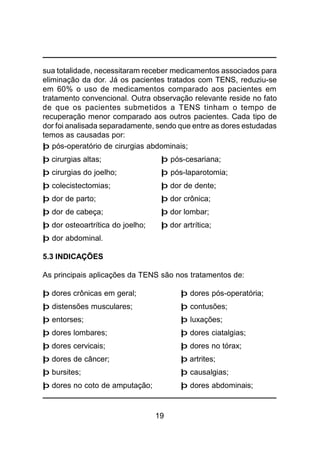 19
sua totalidade, necessitaram receber medicamentos associados para
eliminação da dor. Já os pacientes tratados com TENS, reduziu-se
em 60% o uso de medicamentos comparado aos pacientes em
tratamento convencional. Outra observação relevante reside no fato
de que os pacientes submetidos a TENS tinham o tempo de
recuperação menor comparado aos outros pacientes. Cada tipo de
dor foi analisada separadamente, sendo que entre as dores estudadas
temos as causadas por:
þ pós-operatório de cirurgias abdominais;
þ cirurgias altas; þ pós-cesariana;
þ cirurgias do joelho; þ pós-laparotomia;
þ colecistectomias; þ dor de dente;
þ dor de parto; þ dor crônica;
þ dor de cabeça; þ dor lombar;
þ dor osteoartrítica do joelho; þ dor artrítica;
þ dor abdominal.
5.3 INDICAÇÕES
As principais aplicações da TENS são nos tratamentos de:
þ dores crônicas em geral; þ dores pós-operatória;
þ distensões musculares; þ contusões;
þ entorses; þ luxações;
þ dores lombares; þ dores ciatalgias;
þ dores cervicais; þ dores no tórax;
þ dores de câncer; þ artrites;
þ bursites; þ causalgias;
þ dores no coto de amputação; þ dores abdominais;
 