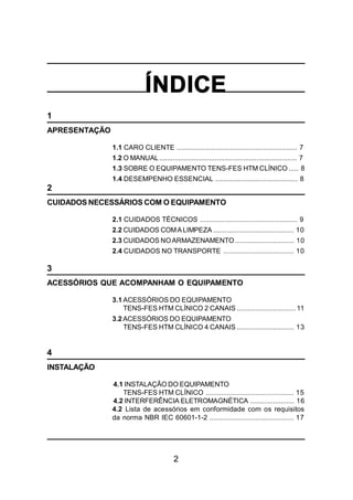 2
ÍNDICE
1
APRESENTAÇÃO
1.1 CARO CLIENTE ............................................................... 7
1.2 O MANUAL........................................................................ 7
1.3 SOBRE O EQUIPAMENTO TENS-FES HTM CLÍNICO ..... 8
1.4 DESEMPENHO ESSENCIAL ........................................... 8
2
CUIDADOS NECESSÁRIOS COM O EQUIPAMENTO
2.1 CUIDADOS TÉCNICOS ................................................... 9
2.2 CUIDADOS COMALIMPEZA .......................................... 10
2.3 CUIDADOS NOARMAZENAMENTO............................... 10
2.4 CUIDADOS NO TRANSPORTE ..................................... 10
3
ACESSÓRIOS QUE ACOMPANHAM O EQUIPAMENTO
3.1 ACESSÓRIOS DO EQUIPAMENTO
TENS-FES HTM CLÍNICO 2 CANAIS ...............................11
3.2 ACESSÓRIOS DO EQUIPAMENTO
TENS-FES HTM CLÍNICO 4 CANAIS .............................. 13
4
INSTALAÇÃO
4.1 INSTALAÇÃO DO EQUIPAMENTO
TENS-FES HTM CLÍNICO .............................................. 15
4.2 INTERFERÊNCIA ELETROMAGNÉTICA ....................... 16
4.2 Lista de acessórios em conformidade com os requisitos
da norma NBR IEC 60601-1-2 ............................................ 17
 