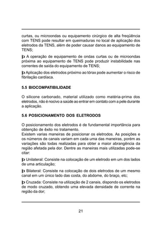 21
curtas, ou microondas ou equipamento cirúrgico de alta freqüência
com TENS pode resultar em queimaduras no local de aplicação dos
eletrodos da TENS, além de poder causar danos ao equipamento de
TENS;
þ A operação de equipamento de ondas curtas ou de microondas
próxima ao equipamento de TENS pode produzir instabilidade nas
correntes de saída do equipamento de TENS;
þ Aplicação dos eletrodos próximo ao tórax pode aumentar o risco de
fibrilação cardíaca.
5.5 BIOCOMPATIBILIDADE
O silicone carbonado, material utilizado como matéria-prima dos
eletrodos, não é nocivo a saúde ao entrar em contato com a pele durante
a aplicação.
5.6 POSICIONAMENTO DOS ELETRODOS
O posicionamento dos eletrodos é de fundamental importância para
obtenção de êxito no tratamento.
Existem varias maneiras de posicionar os eletrodos. As posições e
os números de canais variam em cada uma das maneiras, porém as
variações são todas realizadas para obter a maior abrangência da
região afetada pela dor. Dentre as maneiras mais utilizadas pode-se
citar:
þ Unilateral: Consiste na colocação de um eletrodo em um dos lados
de uma articulação;
þ Bilateral: Consiste na colocação de dois eletrodos de um mesmo
canal em um único lado das costa, do abdome, do braço, etc;
þ Cruzada: Consiste na utilização de 2 canais, dispondo os eletrodos
de modo cruzado, obtendo uma elevada densidade de corrente na
região da dor;
 