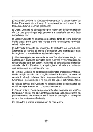 22
þ Proximal: Consiste na colocação dos eletrodos na parte superior da
lesão. Esta forma de aplicação é bastante eficaz no tratamento de
lesões medulares e nervos periféricos;
þ Distal: Consiste na colocação de pelo menos um eletrodo na região
da dor para garantir que seja percebida a parestesia em toda área
afetada pela dor;
þ Linear: Consiste na colocação do eletrodo tanto de forma proximal
como distal, bem como em regiões com ramificações nervosas
relacionadas a dor;
þ Alternada: Consiste na colocação de eletrodos de forma linear,
alternando os canais de modo a conseguir uma distribuição mais
homogênea da parestesia na região afetada pela dor.;
þ Miótomo segmentalmente relacionado: Consiste na colocação dos
eletrodos em músculos inervados pelos mesmos níveis medulares da
região afetada pela dor; porém, mantendo-se certa distância da região
afetada pela dor. Está forma de aplicação é indicada aos pacientes
que apresentam dores insuportáveis;
þ Remota: Consiste na colocação dos eletrodos em regiões limitadas,
tendo relação ou não com a região dolorosa. Podendo ter um sítio
remoto localizado próxima, distal ou contralateral a região dolorosa.
Emprega-se nestas regiões, na maioria das vezes, estimulação forte;
þ Região cervical alta: Consiste na colocação dos eletrodos atrás do
ouvido e na parte superior do processo mastóide;
þ Transcraniana: Consiste na colocação dos eletrodos nas regiões
temporais.A seguir são apresentadas algumas sugestões quanto ao
posicionamento dos eletrodos em função da patologia ou da região
onde a dor está se manifestando.
Os eletrodos a serem utilizados são de 3cm x 5cm.
 