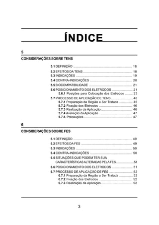 3
ÍNDICE
5
CONSIDERAÇÕES SOBRE TENS
5.1 DEFINIÇÃO .................................................................... 18
5.2 EFEITOS DA TENS ......................................................... 18
5.3 INDICAÇÕES ................................................................. 19
5.4 CONTRA-INDICAÇÕES ................................................. 20
5.5 BIOCOMPATIBILIDADE .................................................. 21
5.6 POSICIONAMENTO DOS ELETRODOS ........................ 21
5.6.1 Posições para Colocação dos Eletrodos ......... 23
5.7 PROCESSO DE APLICAÇÃO DE TENS......................... 46
5.7.1 Preparação da Região a Ser Tratada................ 46
5.7.2 Fixação dos Eletrodos ....................................... 46
5.7.3 Realização da Aplicação .................................... 46
5.7.4 Avaliação da Aplicação ....................................... 47
5.7.5 Precauções ........................................................ 47
6
CONSIDERAÇÕES SOBRE FES
6.1 DEFINIÇÃO .................................................................... 49
6.2 EFEITOS DA FES ........................................................... 49
6.3 INDICAÇÕES ................................................................. 50
6.4 CONTRA-INDICAÇÕES ................................................. 50
6.5 SITUAÇÕES QUE PODEM TER SUA
CARACTERÍSTICASALTERADASPELAFES.......................51
6.6 POSICIONAMENTO DOS ELETRODOS ........................ 51
6.7 PROCESSO DE APLICAÇÃO DE FES ........................... 52
6.7.1 Preparação da Região a Ser Tratada................ 52
6.7.2 Fixação dos Eletrodos ....................................... 52
6.7.3 Realização da Aplicação .................................... 52
 
