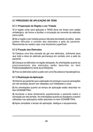 46
5.7 PROCESSO DE APLICAÇÃO DE TENS
5.7.1 Preparação da Região a ser Tratada
1) A região onde será aplicada a TENS deve ser limpa com sabão
antialérgico, de forma a facilitar a circulação de corrente do eletrodo
para a pele;
2) Se a região a ser tratada possuir elevada densidade de pêlos, estes
podem dificultar o contato dos eletrodos a pele do paciente.
Recomenda-se nestes caso uma tricotomia superficial.
5.7.2 Fixação dos Eletrodos
1) Coloque uma fina camada de gel nos eletrodos, suficiente para
que toda a área do eletrodo permaneça em contato com a pele do
paciente;
2) Coloque os eletrodos na região desejada. As orientações quanto ao
posicionamento dos eletrodos estão descritas no item
POSICIONAMENTO DOS ELETRODOS;
3) Fixe os eletrodos sobre a pele com uma fita adesiva hipoalergênica.
5.7.3 Realização da Aplicação
1) Informe ao paciente que a aplicação irá começar e que as sensações
por ele sentidas devem ser relatadas com fidelidade a você;
2) As orientações quanto ao tempo de aplicação estão descritas no
item DOSIMETRIA;
3) Aumente a dose lentamente questionando o paciente sobre a
sensação por ele sentida. As orientações quanto as dosagens a serem
utilizadas nas aplicações estão descritas no item DOSIMETRIA;
4) Após completar o tempo de aplicação, desligue o equipamento.
 