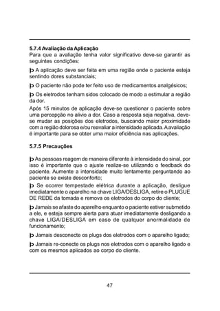 47
5.7.4 Avaliação da Aplicação
Para que a avaliação tenha valor significativo deve-se garantir as
seguintes condições:
þ A aplicação deve ser feita em uma região onde o paciente esteja
sentindo dores substanciais;
þ O paciente não pode ter feito uso de medicamentos analgésicos;
þ Os eletrodos tenham sidos colocado de modo a estimular a região
da dor.
Após 15 minutos de aplicação deve-se questionar o paciente sobre
uma percepção no alivio a dor. Caso a resposta seja negativa, deve-
se mudar as posições dos eletrodos, buscando maior proximidade
com a região dolorosa e/ou reavaliar a intensidade aplicada.Aavaliação
é importante para se obter uma maior eficiência nas aplicações.
5.7.5 Precauções
þ As pessoas reagem de maneira diferente à intensidade do sinal, por
isso é importante que o ajuste realize-se utilizando o feedback do
paciente. Aumente a intensidade muito lentamente perguntando ao
paciente se existe desconforto;
þ Se ocorrer tempestade elétrica durante a aplicação, desligue
imediatamente o aparelho na chave LIGA/DESLIGA, retire o PLUGUE
DE REDE da tomada e remova os eletrodos do corpo do cliente;
þ Jamais se afaste do aparelho enquanto o paciente estiver submetido
a ele, e esteja sempre alerta para atuar imediatamente desligando a
chave LIGA/DESLIGA em caso de qualquer anormalidade de
funcionamento;
þ Jamais desconecte os plugs dos eletrodos com o aparelho ligado;
þ Jamais re-conecte os plugs nos eletrodos com o aparelho ligado e
com os mesmos aplicados ao corpo do cliente.
 