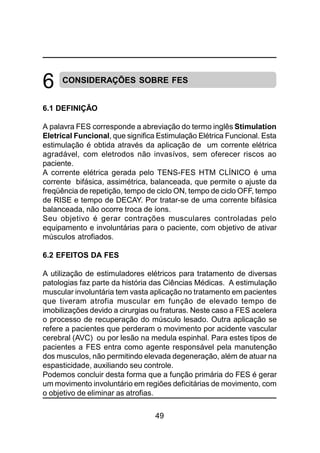 49
CONSIDERAÇÕES SOBRE FES
6.1 DEFINIÇÃO
A palavra FES corresponde a abreviação do termo inglês Stimulation
Eletrical Funcional, que significa Estimulação Elétrica Funcional. Esta
estimulação é obtida através da aplicação de um corrente elétrica
agradável, com eletrodos não invasívos, sem oferecer riscos ao
paciente.
A corrente elétrica gerada pelo TENS-FES HTM CLÍNICO é uma
corrente bifásica, assimétrica, balanceada, que permite o ajuste da
freqüência de repetição, tempo de ciclo ON, tempo de ciclo OFF, tempo
de RISE e tempo de DECAY. Por tratar-se de uma corrente bifásica
balanceada, não ocorre troca de íons.
Seu objetivo é gerar contrações musculares controladas pelo
equipamento e involuntárias para o paciente, com objetivo de ativar
músculos atrofiados.
6.2 EFEITOS DA FES
A utilização de estimuladores elétricos para tratamento de diversas
patologias faz parte da história das Ciências Médicas. A estimulação
muscular involuntária tem vasta aplicação no tratamento em pacientes
que tiveram atrofia muscular em função de elevado tempo de
imobilizações devido a cirurgias ou fraturas. Neste caso a FES acelera
o processo de recuperação do músculo lesado. Outra aplicação se
refere a pacientes que perderam o movimento por acidente vascular
cerebral (AVC) ou por lesão na medula espinhal. Para estes tipos de
pacientes a FES entra como agente responsável pela manutenção
dos musculos, não permitindo elevada degeneração, além de atuar na
espasticidade, auxiliando seu controle.
Podemos concluir desta forma que a função primária do FES é gerar
um movimento involuntário em regiões deficitárias de movimento, com
o objetivo de eliminar as atrofias.
6
 