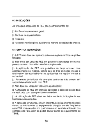 50
6.3 INDICAÇÕES
As principais aplicações da FES são nos tratamentos de:
þ Atrofias musculares em geral;
þ Controle da espasticidade;
þ Pé caído;
þ Pacientes hemiplégicos, auxiliando a marcha e substituindo orteses.
6.4 CONTRA-INDICAÇÕES
þ A FES não deve ser aplicado sobre as regiões caróticas e globo-
faríngea;
þ Não deve ser utilizado FES em pacientes portadores de marca-
passos ou outro dispositivo eletrônico implantado;
þ A aplicação de FES em grávidas só deve ocorrer com
acompanhamento médico, sendo que os três primeiros meses é
totalmente desaconselhável as aplicações na região lombar e
abdominal;
þ Pacientes portadores de doenças cardíacas não devem ser
submetidos a tratamento com FES;
þ Não deve ser utilizado FES sobre as pálpebras;
þ A utilização de FES em crianças, epiléticos e pessoas idosas deve
ser realizada com acompanhamento médico;
þ A utilização de FES deve ser feita mediante indicação de um
fisioterapeuta ou médico;
þ A aplicação simultânea, em um paciente, de equipamento de ondas
curtas, ou microondas ou equipamento cirúrgico de alta freqüência
com FES pode resultar em queimaduras no local de aplicação dos
eletrodos da FES, além de poder causar danos ao equipamento de
TENS;
 