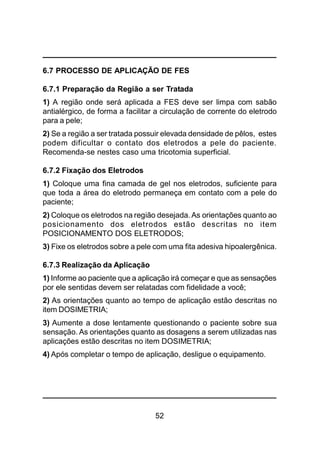 52
6.7 PROCESSO DE APLICAÇÃO DE FES
6.7.1 Preparação da Região a ser Tratada
1) A região onde será aplicada a FES deve ser limpa com sabão
antialérgico, de forma a facilitar a circulação de corrente do eletrodo
para a pele;
2) Se a região a ser tratada possuir elevada densidade de pêlos, estes
podem dificultar o contato dos eletrodos a pele do paciente.
Recomenda-se nestes caso uma tricotomia superficial.
6.7.2 Fixação dos Eletrodos
1) Coloque uma fina camada de gel nos eletrodos, suficiente para
que toda a área do eletrodo permaneça em contato com a pele do
paciente;
2) Coloque os eletrodos na região desejada. As orientações quanto ao
posicionamento dos eletrodos estão descritas no item
POSICIONAMENTO DOS ELETRODOS;
3) Fixe os eletrodos sobre a pele com uma fita adesiva hipoalergênica.
6.7.3 Realização da Aplicação
1) Informe ao paciente que a aplicação irá começar e que as sensações
por ele sentidas devem ser relatadas com fidelidade a você;
2) As orientações quanto ao tempo de aplicação estão descritas no
item DOSIMETRIA;
3) Aumente a dose lentamente questionando o paciente sobre sua
sensação. As orientações quanto as dosagens a serem utilizadas nas
aplicações estão descritas no item DOSIMETRIA;
4) Após completar o tempo de aplicação, desligue o equipamento.
 