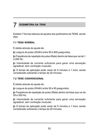 53
DOSIMETRIA DA TENS
Existem 7 formas básicas de ajustes dos parâmetros da TENS, sendo
elas:
7.1 TENS NORMAL
É obtido através do ajuste de:
þ Largura do pulso (Width) entre 50 e 800 µsegundos;
þ Freqüência de repetição do pulso (Rate) dentro da faixa que vai de 1
a 200 Hz;
þ Intensidade de corrente suficiente para gerar uma sensação
agradável, sem contração muscular;
þ O tempo de aplicação pode variar de 5 minutos a 1 hora, sendo
considerado suficiente o tempo de 20 minutos.
7.2 TENS CONVENCIONAL
É obtido através do ajuste de:
þ Largura do pulso (Width) entre 50 e 80 µsegundos;
þ Freqüência de repetição do pulso (Rate) dentro da faixa que vai de
50 e 200 Hz;
þ Intensidade de corrente suficiente para gerar uma sensação
agradável, sem contração muscular;
þ O tempo de aplicação pode variar de 5 minutos a 1 hora, sendo
considerado suficiente o tempo de 20 minutos.
7
 
