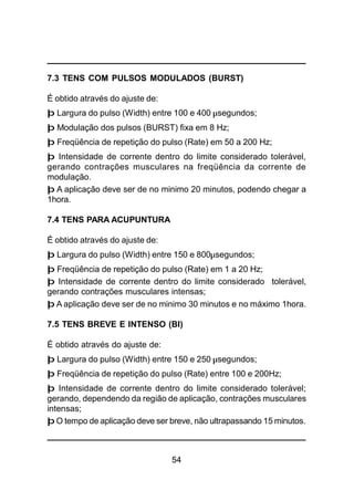 54
7.3 TENS COM PULSOS MODULADOS (BURST)
É obtido através do ajuste de:
þ Largura do pulso (Width) entre 100 e 400 µsegundos;
þ Modulação dos pulsos (BURST) fixa em 8 Hz;
þ Freqüência de repetição do pulso (Rate) em 50 a 200 Hz;
þ Intensidade de corrente dentro do limite considerado tolerável,
gerando contrações musculares na freqüência da corrente de
modulação.
þ A aplicação deve ser de no minimo 20 minutos, podendo chegar a
1hora.
7.4 TENS PARA ACUPUNTURA
É obtido através do ajuste de:
þ Largura do pulso (Width) entre 150 e 800µsegundos;
þ Freqüência de repetição do pulso (Rate) em 1 a 20 Hz;
þ Intensidade de corrente dentro do limite considerado tolerável,
gerando contrações musculares intensas;
þ A aplicação deve ser de no minimo 30 minutos e no máximo 1hora.
7.5 TENS BREVE E INTENSO (BI)
É obtido através do ajuste de:
þ Largura do pulso (Width) entre 150 e 250 µsegundos;
þ Freqüência de repetição do pulso (Rate) entre 100 e 200Hz;
þ Intensidade de corrente dentro do limite considerado tolerável;
gerando, dependendo da região de aplicação, contrações musculares
intensas;
þ O tempo de aplicação deve ser breve, não ultrapassando 15 minutos.
 