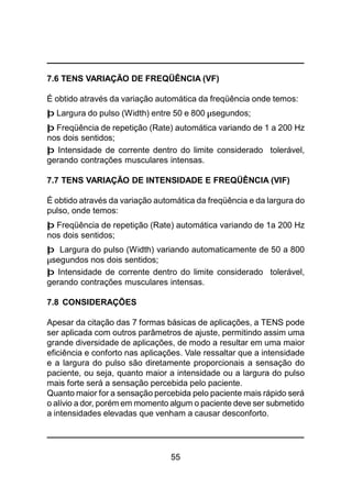 55
7.6 TENS VARIAÇÃO DE FREQÜÊNCIA (VF)
É obtido através da variação automática da freqüência onde temos:
þ Largura do pulso (Width) entre 50 e 800 µsegundos;
þ Freqüência de repetição (Rate) automática variando de 1 a 200 Hz
nos dois sentidos;
þ Intensidade de corrente dentro do limite considerado tolerável,
gerando contrações musculares intensas.
7.7 TENS VARIAÇÃO DE INTENSIDADE E FREQÜÊNCIA (VIF)
É obtido através da variação automática da freqüência e da largura do
pulso, onde temos:
þ Freqüência de repetição (Rate) automática variando de 1a 200 Hz
nos dois sentidos;
þ Largura do pulso (Width) variando automaticamente de 50 a 800
µsegundos nos dois sentidos;
þ Intensidade de corrente dentro do limite considerado tolerável,
gerando contrações musculares intensas.
7.8 CONSIDERAÇÕES
Apesar da citação das 7 formas básicas de aplicações, a TENS pode
ser aplicada com outros parâmetros de ajuste, permitindo assim uma
grande diversidade de aplicações, de modo a resultar em uma maior
eficiência e conforto nas aplicações. Vale ressaltar que a intensidade
e a largura do pulso são diretamente proporcionais a sensação do
paciente, ou seja, quanto maior a intensidade ou a largura do pulso
mais forte será a sensação percebida pelo paciente.
Quanto maior for a sensação percebida pelo paciente mais rápido será
o alívio a dor, porém em momento algum o paciente deve ser submetido
a intensidades elevadas que venham a causar desconforto.
 