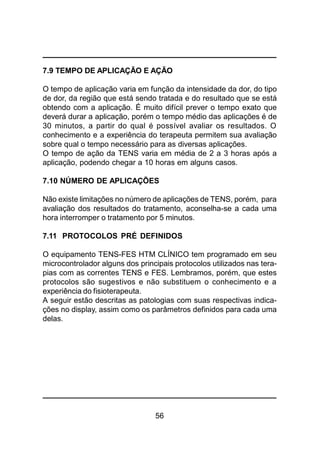 56
7.9 TEMPO DE APLICAÇÃO E AÇÃO
O tempo de aplicação varia em função da intensidade da dor, do tipo
de dor, da região que está sendo tratada e do resultado que se está
obtendo com a aplicação. É muito difícil prever o tempo exato que
deverá durar a aplicação, porém o tempo médio das aplicações é de
30 minutos, a partir do qual é possível avaliar os resultados. O
conhecimento e a experiência do terapeuta permitem sua avaliação
sobre qual o tempo necessário para as diversas aplicações.
O tempo de ação da TENS varia em média de 2 a 3 horas após a
aplicação, podendo chegar a 10 horas em alguns casos.
7.10 NÚMERO DE APLICAÇÕES
Não existe limitações no número de aplicações de TENS, porém, para
avaliação dos resultados do tratamento, aconselha-se a cada uma
hora interromper o tratamento por 5 minutos.
7.11 PROTOCOLOS PRÉ DEFINIDOS
O equipamento TENS-FES HTM CLÍNICO tem programado em seu
microcontrolador alguns dos principais protocolos utilizados nas tera-
pias com as correntes TENS e FES. Lembramos, porém, que estes
protocolos são sugestivos e não substituem o conhecimento e a
experiência do fisioterapeuta.
A seguir estão descritas as patologias com suas respectivas indica-
ções no display, assim como os parâmetros definidos para cada uma
delas.
 