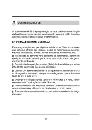 58
DOSIMETRIA DA FES
A dosimetria da FES é a programação de seus parâmetros em função
da finalidade a que se destina a estimulação. A seguir estão descritas
algumas características destas programações.
8.1 FORTALECIMENTO MUSCULAR
Esta programação tem por objetivo fortalecer as fibras musculares
que sofreram atrofias por desuso, lesões do motoneurônio superior,
traumas ortopédicos, artrites, lesões medulares incompletas,etc.
þ Intensidade da corrente varia conforme os tratamentos, porém em
qualquer situação deverá gerar uma contração capaz de gerar
movimento controlado;
þ Freqüência de repetição do pulso (Rate) dentro da faixa que vai de
20 a 50 Hz, permitindo que ocorra contração;
þ Ciclo de ON dentro da faixa de 4 a 6 segundos e Ciclo de OFF de 12
a 18 segundos, mantendo sempre uma relaçao de 1 para 3 entre o
Ciclo de ON o ciclo OFF;
þ O tempo de aplicação pode variar de 30 minutos a 1 hora, sendo
recomendado 2 aplicações a cada 24 horas;
þ Posicionamento dos eletrodos deve ser próximo dos músculos a
serem estimulados, utilizando técnica bipolar ou ponto motor;
þ É necessária observação contínua para evitar a ocorrência de fadiga
muscular.
8
 