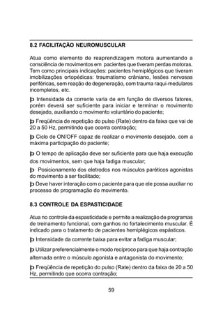 59
8.2 FACILITAÇÃO NEUROMUSCULAR
Atua como elemento de reaprendizagem motora aumentando a
consciência de movimentos em pacientes que tiveram perdas motoras.
Tem como principais indicações: pacientes hemiplégicos que tiveram
imobilizações ortopédicas: traumatismo crâniano, lesões nervosas
periféricas, sem reação de degeneração, com trauma raqui-medulares
incompletos, etc.
þ Intensidade da corrente varia de em função de diversos fatores,
porém deverá ser suficiente para iniciar e terminar o movimento
desejado, auxiliando o movimento voluntário do paciente;
þ Freqüência de repetição do pulso (Rate) dentro da faixa que vai de
20 a 50 Hz, permitindo que ocorra contração;
þ Ciclo de ON/OFF capaz de realizar o movimento desejado, com a
máxima participação do paciente;
þ O tempo de aplicação deve ser suficiente para que haja execução
dos movimentos, sem que haja fadiga muscular;
þ Posicionamento dos eletrodos nos músculos paréticos agonistas
do movimento a ser facilitado;
þ Deve haver interação com o paciente para que ele possa auxiliar no
processo de programação do movimento.
8.3 CONTROLE DA ESPASTICIDADE
Atua no controle da espasticidade e permite a realização de programas
de treinamento funcional, com ganhos no fortalecimento muscular. É
indicado para o tratamento de pacientes hemiplégicos espásticos.
þ Intensidade da corrente baixa para evitar a fadiga muscular;
þ Utilizar preferencialmente o modo recíproco para que haja contração
alternada entre o músculo agonista e antagonista do movimento;
þ Freqüência de repetição do pulso (Rate) dentro da faixa de 20 a 50
Hz, permitindo que ocorra contração;
 
