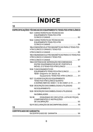 6
ÍNDICE
12
ESPECIFICAÇÕESTÉCNICASDO EQUIPAMENTOTENS-FES HTM CLÍNICO
12.1 CARACTERÍSTICAS TÉCNICAS DO
EQUIPAMENTO TENS-FES HTM
CLÍNICO 2 CANAIS ..................................................... 82
12.2 CARACTERÍSTICAS TÉCNICAS DO
EQUIPAMENTO TENS-FES HTM
CLÍNICO 4 CANAIS ..................................................... 84
10.4 EMISSÕES ELETRO MAGNÉTICAS PARA O TENS-FES
HTM CLÍNICO 2 CANAIS E TENS-FES
HTM CLÍNICO 4 CANAIS ..................................................... 86
10.5 IMUNIDADE ELETRO MAGNÉTICAS PARAO OTENS-FES
HTM CLÍNICO 2 CANAIS E TENS-FES
HTM CLÍNICO 4 CANAIS ..................................................... 87
10.6 DISTÂNCIADE SEPARAÇÃO RECOMENDADA
ENTRE EQUIPAMENTOS DE RF, PORTÁTIL E
MÓVEL E O TENS-FES HTM CLÍNICO ....................... 90
12.6 FUNCIONAMENTO DO
EQUIPAMENTO TENS-FES HTM CLÍNICO ................. 91
12.6.1 Diagrama em blocos do
Equipamento TENS-FES HTM CLÍNICO ......... 91
12.7 CLASSIFICAÇÃO DO EQUIPAMENTO
TENS-FES HTM CLÍNICO QUANTO
A NORMA NBR IEC 60601-1 E IEC 60601-2-10 ......... 91
12.8 DESCRIÇÃO DAS SIMBOLOGIAS UTILIZADAS
NO EQUIPAMENTO ..................................................... 92
12.9 DESCRIÇÃO DAS SIMBOLOGIAS UTILIZADAS
NAEMBALAGEM.......................................................... 94
12.10 ESQUEMAS DE CIRCUITOS, LISTA DE PEÇAS,
COMPONENTES E INSTRUÇÕES
DE CALIBRAÇÃO ........................................................ 95
12.11 DECLARAÇÃO DE BICOMPATIBILIDADE .................. 95
13
CERTIFICADO DE GARANTIA
13 CERTIFICADO DE GARANTIA ....................................... 96
 
