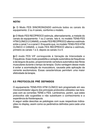 61
NOTA!
þ O Modo FES SINCRONIZADO estimula todos os canais do
equipamento: 2 ou 4 canais, conforme o modelo.
þ O Modo FES RECÍPROCO estimula, alternadamente, a metade do
canais do equipamento: 1 ou 2 canais. Isto é, no modelo TENS-FES
HTM CLÍNICO 2 CANAIS, o modo FES RECÍPROCO alterna o estímulo
entre o canal 1 e o canal 2. Enquanto que, no modelo TENS-FES HTM
CLÍNICO 4 CANAIS, o modo FES RECÍPROCO alterna o estímulo,
primeiro os canais 1 e 2, depois os canais 3 e 4.
þO modo FES VIF corresponde à Variação de Intensidade e
Frequência. Esse modo possibilita a variação automática da frequência
e da largura de pulso, proporcionando varredura automática das fibras
musculares durante o tempo da terapia. Outra vantagem desse modo
é evitar a acomodação da musculatura, causada pela aplicação da
corrente excitomotora. Essas características permitem uma maior
efetividade da terapia.
8.5 PROTOCOLOS PRÉ DEFINIDOS
O equipamento TENS-FES HTM CLÍNICO tem programado em seu
microcontrolador alguns dos principais protocolos utilizados nas tera-
pias com as correntes TENS e FES. Lembramos, porém, que estes
protocolos são sugestões e não substituem o conhecimento e a
experiência do fisioterapeuta.
A seguir estão descritas as patologias com suas respectivas indica-
ções no display, assim como os parâmetros definidos para cada uma
delas.
 