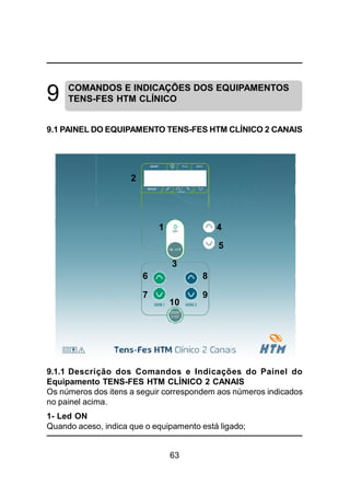 63
9 COMANDOS E INDICAÇÕES DOS EQUIPAMENTOS
TENS-FES HTM CLÍNICO
9.1 PAINEL DO EQUIPAMENTO TENS-FES HTM CLÍNICO 2 CANAIS
3
2
1 4
5
6 8
10
7 9
9.1.1 Descrição dos Comandos e Indicações do Painel do
Equipamento TENS-FES HTM CLÍNICO 2 CANAIS
Os números dos itens a seguir correspondem aos números indicados
no painel acima.
1- Led ON
Quando aceso, indica que o equipamento está ligado;
 