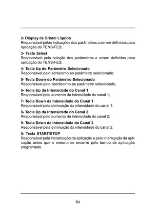 64
2- Display de Cristal Líquido
Responsável pelas indicações dos parâmetros a serem definidos para
aplicação do TENS-FES;
3- Tecla Select
Responsável pela seleção dos parâmetros a serem definidos para
aplicação do TENS-FES;
4- Tecla Up do Parâmetro Selecionado
Responsável pelo acréscimo ao parâmetro selecionado;
5- Tecla Down do Parâmetro Selecionado
Responsável pela decréscimo ao parâmetro selecionado;
6- Tecla Up da Intensidade do Canal 1
Responsável pelo aumento da intensidade do canal 1;
7- Tecla Down da Intensidade do Canal 1
Responsável pela diminuição da intensidade do canal 1;
8- Tecla Up da Intensidade do Canal 2
Responsável pelo aumento da intensidade do canal 2;
9- Tecla Down da Intensidade do Canal 2
Responsável pela diminuição da intensidade do canal 2;
9- Tecla START/STOP
Responsável pela inicialização da aplicação e pela interrupção da apli-
cação antes que a mesma se encerre pelo tempo de aplicação
programado.
 