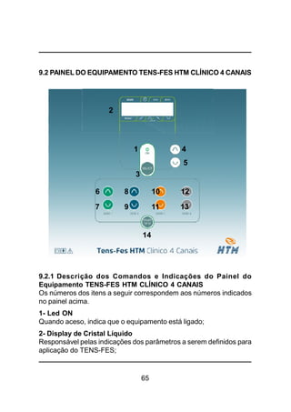 65
9.2 PAINEL DO EQUIPAMENTO TENS-FES HTM CLÍNICO 4 CANAIS
3
2
1 4
5
6 8 10 12
14
9.2.1 Descrição dos Comandos e Indicações do Painel do
Equipamento TENS-FES HTM CLÍNICO 4 CANAIS
Os números dos itens a seguir correspondem aos números indicados
no painel acima.
1- Led ON
Quando aceso, indica que o equipamento está ligado;
2- Display de Cristal Líquido
Responsável pelas indicações dos parâmetros a serem definidos para
aplicação do TENS-FES;
7 9 11 13
 