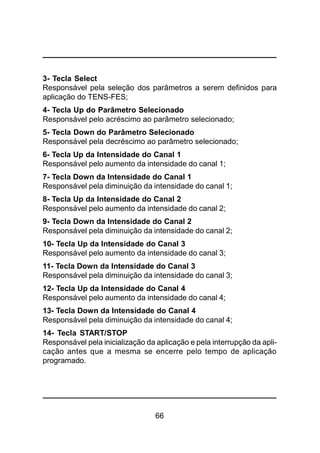 66
3- Tecla Select
Responsável pela seleção dos parâmetros a serem definidos para
aplicação do TENS-FES;
4- Tecla Up do Parâmetro Selecionado
Responsável pelo acréscimo ao parâmetro selecionado;
5- Tecla Down do Parâmetro Selecionado
Responsável pela decréscimo ao parâmetro selecionado;
6- Tecla Up da Intensidade do Canal 1
Responsável pelo aumento da intensidade do canal 1;
7- Tecla Down da Intensidade do Canal 1
Responsável pela diminuição da intensidade do canal 1;
8- Tecla Up da Intensidade do Canal 2
Responsável pelo aumento da intensidade do canal 2;
9- Tecla Down da Intensidade do Canal 2
Responsável pela diminuição da intensidade do canal 2;
10- Tecla Up da Intensidade do Canal 3
Responsável pelo aumento da intensidade do canal 3;
11- Tecla Down da Intensidade do Canal 3
Responsável pela diminuição da intensidade do canal 3;
12- Tecla Up da Intensidade do Canal 4
Responsável pelo aumento da intensidade do canal 4;
13- Tecla Down da Intensidade do Canal 4
Responsável pela diminuição da intensidade do canal 4;
14- Tecla START/STOP
Responsável pela inicialização da aplicação e pela interrupção da apli-
cação antes que a mesma se encerre pelo tempo de aplicação
programado.
 