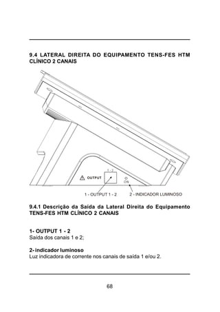 68
9.4 LATERAL DIREITA DO EQUIPAMENTO TENS-FES HTM
CLÍNICO 2 CANAIS
9.4.1 Descrição da Saída da Lateral Direita do Equipamento
TENS-FES HTM CLÍNICO 2 CANAIS
1- OUTPUT 1 - 2
Saída dos canais 1 e 2;
2- indicador luminoso
Luz indicadora de corrente nos canais de saída 1 e/ou 2.
1 - OUTPUT 1 - 2
OUTPUT
2 - INDICADOR LUMINOSO
ON
1 - 2
 
