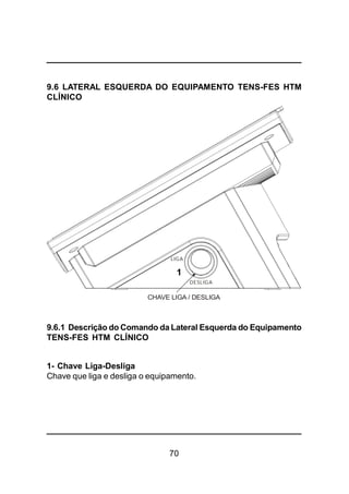 70
9.6 LATERAL ESQUERDA DO EQUIPAMENTO TENS-FES HTM
CLÍNICO
9.6.1 Descrição do Comando da Lateral Esquerda do Equipamento
TENS-FES HTM CLÍNICO
1- Chave Liga-Desliga
Chave que liga e desliga o equipamento.
CHAVE LIGA / DESLIGA
LIGA
DESLIGA
1
 