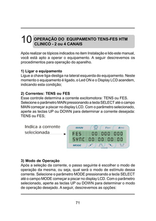 71
10 OPERAÇÃO DO EQUIPAMENTO TENS-FES HTM
CLINICO - 2 ou 4 CANAIS
Após realizar os tópicos indicados no item Instalação e lido este manual,
você está apto a operar o equipamento. A seguir descrevemos os
procedimentos para operação do aparelho.
1) Ligar o equipamento
Ligue a chave liga-desliga na lateral esquerda do equipamento. Neste
momento o equipamento é ligado, o Led ON e o Display LCD acendem,
indicando esta condição;
2) Correntes: TENS ou FES
Esse controle determina a corrente excitomotora: TENS ou FES.
Selecione o parâmetro MAIN pressionando a tecla SELECT até o campo
MAIN começar a piscar no display LCD. Com o parâmetro selecionado,
aperte as teclas UP ou DOWN para determinar a corrente desejada:
TENS ou FES;
3) Modo de Operação
Após a seleção da corrente, o passo seguinte é escolher o modo de
operação da mesma, ou seja, qual será o modo de estímulo dessa
corrente. Selecione o parâmetro MODE pressionando a tecla SELECT
até o campo MODE começar a piscar no display LCD. Com o parâmetro
selecionado, aperte as teclas UP ou DOWN para determinar o modo
de operação desejado. A seguir, descrevemos as opções:
Indica a corrente
selecionada
 