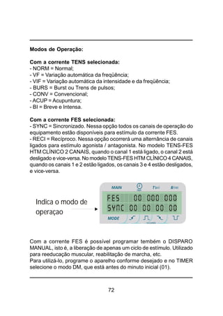 72
Modos de Operação:
Com a corrente TENS selecionada:
- NORM = Normal;
- VF = Variação automática da freqüência;
- VIF = Variação automática da intensidade e da freqüência;
- BURS = Burst ou Trens de pulsos;
- CONV = Convencional;
- ACUP = Acupuntura;
- BI = Breve e Intensa.
Com a corrente FES selecionada:
- SYNC = Sincronizado. Nessa opção todos os canais de operação do
equipamento estão disponíveis para estímulo da corrente FES.
- RECI = Recíproco. Nessa opção ocorrerá uma alternância de canais
ligados para estímulo agonista / antagonista. No modelo TENS-FES
HTM CLÍNICO 2 CANAIS, quando o canal 1 está ligado, o canal 2 está
desligado e vice-versa. No modelo TENS-FES HTM CLÍNICO 4 CANAIS,
quando os canais 1 e 2 estão ligados, os canais 3 e 4 estão desligados,
e vice-versa.
Com a corrente FES é possível programar tembém o DISPARO
MANUAL, isto é, a liberação de apenas um ciclo de estímulo. Utilizado
para reeducação muscular, reabilitação de marcha, etc.
Para utilizá-lo, programe o aparelho conforme desejado e no TIMER
selecione o modo DM, que está antes do minuto inicial (01).
Indica o modo de
operaçao
 