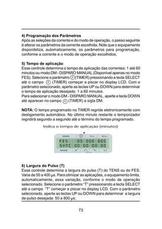 73
4) Programação dos Parâmetros
Após as seleções da corrente e do modo de operação, o passo seguinte
é alterar os parâmetros da corrente escolhida. Note que o equipamento
disponibiliza, automaticamente, os parâmetros para programação,
conforme a corrente e o modo de operação escolhidos;
5) Tempo de aplicação
Esse controle determina o tempo de aplicação das correntes: 1 até 60
minutos ou modo DM - DISPARO MANUAL(Disponível apenas no modo
FES). Selecione o parâmetro (TIMER) pressionando a tecla SELECT
até o campo (TIMER) começar a piscar no display LCD. Com o
parâmetro selecionado, aperte as teclas UP ou DOWN para determinar
o tempo de aplicação desejado: 1 a 60 minutos.
Para selecionar o modo DM - DISPARO MANUAL, aperte e tecla DOWN
até aparecer no campo (TIMER) a sigla DM.
NOTA: O tempo programado no TIMER regride eletronicamente com
desligamento automático. No último minuto restante o temporizador
regridirá segundo a segundo até o término do tempo programado.
6) Largura do Pulso (T)
Esse controle determina a largura do pulso (T) do TENS ou do FES.
Varia de 50 a 400 µs. Para otimizar as aplicações, o equipamento limita,
automaticamente, essa variação, conforme o modo de operação
selecionado. Selecione o parâmetro “T” pressionando a tecla SELECT
até o campo “T” começar a piscar no display LCD. Com o parâmetro
selecionado, aperte as teclas UP ou DOWN para determinar a largura
de pulso desejada: 50 a 800 µs;
Indica o tempo de aplicação (minutos)
 
