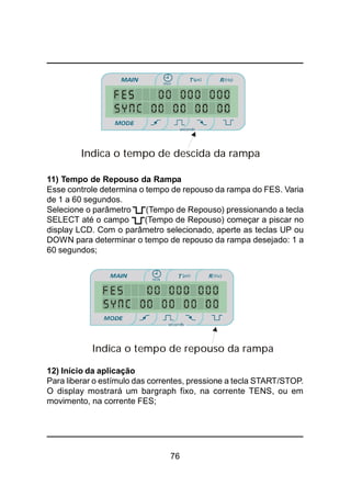 76
11) Tempo de Repouso da Rampa
Esse controle determina o tempo de repouso da rampa do FES. Varia
de 1 a 60 segundos.
Selecione o parâmetro (Tempo de Repouso) pressionando a tecla
SELECT até o campo (Tempo de Repouso) começar a piscar no
display LCD. Com o parâmetro selecionado, aperte as teclas UP ou
DOWN para determinar o tempo de repouso da rampa desejado: 1 a
60 segundos;
12) Início da aplicação
Para liberar o estímulo das correntes, pressione a tecla START/STOP.
O display mostrará um bargraph fixo, na corrente TENS, ou em
movimento, na corrente FES;
Indica o tempo de repouso da rampa
Indica o tempo de descida da rampa
 