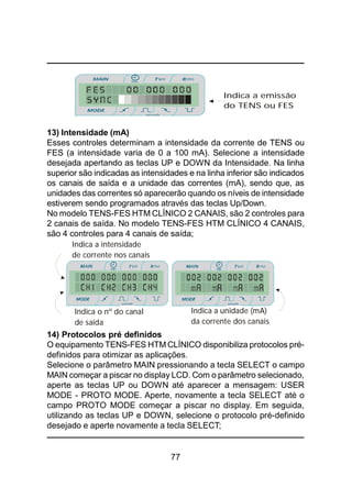 77
13) Intensidade (mA)
Esses controles determinam a intensidade da corrente de TENS ou
FES (a intensidade varia de 0 a 100 mA). Selecione a intensidade
desejada apertando as teclas UP e DOWN da Intensidade. Na linha
superior são indicadas as intensidades e na linha inferior são indicados
os canais de saída e a unidade das correntes (mA), sendo que, as
unidades das correntes só aparecerão quando os níveis de intensidade
estiverem sendo programados através das teclas Up/Down.
No modelo TENS-FES HTM CLÍNICO 2 CANAIS, são 2 controles para
2 canais de saída. No modelo TENS-FES HTM CLÍNICO 4 CANAIS,
são 4 controles para 4 canais de saída;
14) Protocolos pré definidos
O equipamento TENS-FES HTM CLÍNICO disponibiliza protocolos pré-
definidos para otimizar as aplicações.
Selecione o parâmetro MAIN pressionando a tecla SELECT o campo
MAIN começar a piscar no display LCD. Com o parâmetro selecionado,
aperte as teclas UP ou DOWN até aparecer a mensagem: USER
MODE - PROTO MODE. Aperte, novamente a tecla SELECT até o
campo PROTO MODE começar a piscar no display. Em seguida,
utilizando as teclas UP e DOWN, selecione o protocolo pré-definido
desejado e aperte novamente a tecla SELECT;
Indica o nº do canal
de saída
Indica a unidade (mA)
da corrente dos canais
Indica a intensidade
de corrente nos canais
Indica a emissão
do TENS ou FES
 