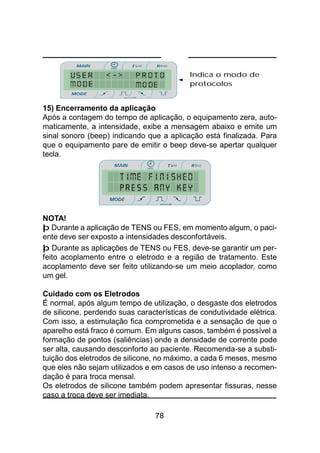 78
15) Encerramento da aplicação
Após a contagem do tempo de aplicação, o equipamento zera, auto-
maticamente, a intensidade, exibe a mensagem abaixo e emite um
sinal sonoro (beep) indicando que a aplicação está finalizada. Para
que o equipamento pare de emitir o beep deve-se apertar qualquer
tecla.
NOTA!
þ Durante a aplicação de TENS ou FES, em momento algum, o paci-
ente deve ser exposto a intensidades desconfortáveis.
þ Durante as aplicações de TENS ou FES, deve-se garantir um per-
feito acoplamento entre o eletrodo e a região de tratamento. Este
acoplamento deve ser feito utilizando-se um meio acoplador, como
um gel.
Cuidado com os Eletrodos
É normal, após algum tempo de utilização, o desgaste dos eletrodos
de silicone, perdendo suas características de condutividade elétrica.
Com isso, a estimulação fica comprometida e a sensação de que o
aparelho está fraco é comum. Em alguns casos, também é possível a
formação de pontos (saliências) onde a densidade de corrente pode
ser alta, causando desconforto ao paciente. Recomenda-se a substi-
tuição dos eletrodos de silicone, no máximo, a cada 6 meses, mesmo
que eles não sejam utilizados e em casos de uso intenso a recomen-
dação é para troca mensal.
Os eletrodos de silicone também podem apresentar fissuras, nesse
caso a troca deve ser imediata.
Indica o modo de
protocolos
 