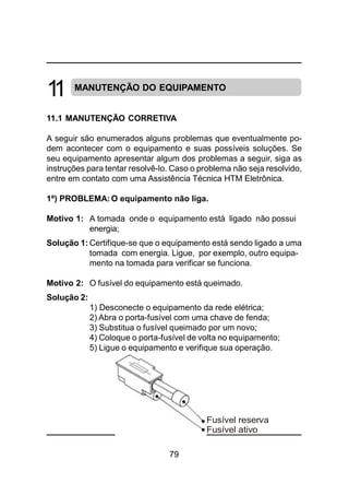79
MANUTENÇÃO DO EQUIPAMENTO
11.1 MANUTENÇÃO CORRETIVA
A seguir são enumerados alguns problemas que eventualmente po-
dem acontecer com o equipamento e suas possíveis soluções. Se
seu equipamento apresentar algum dos problemas a seguir, siga as
instruções para tentar resolvê-lo. Caso o problema não seja resolvido,
entre em contato com uma Assistência Técnica HTM Eletrônica.
1º) PROBLEMA: O equipamento não liga.
Motivo 1: A tomada onde o equipamento está ligado não possui
energia;
Solução 1: Certifique-se que o equipamento está sendo ligado a uma
tomada com energia. Ligue, por exemplo, outro equipa-
mento na tomada para verificar se funciona.
Motivo 2: O fusível do equipamento está queimado.
Solução 2:
1) Desconecte o equipamento da rede elétrica;
2) Abra o porta-fusível com uma chave de fenda;
3) Substitua o fusível queimado por um novo;
4) Coloque o porta-fusível de volta no equipamento;
5) Ligue o equipamento e verifique sua operação.
11
Fusível reserva
Fusível ativo
 