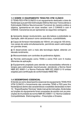 8
1.3 SOBRE O EQUIPAMENTO TENS-FES HTM CLÍNICO
O TENS-FES HTM CLÍNICO é um equipamento destinado a área de
fisioterapia que permite Estimulação Elétrica Nervosa Transcutânea e
Estimulação Elétrica Neuromuscular Funcional de maneira prática e
objetiva, apresenta-se em duas versões: com 2 CANAIS e com 4
CANAIS. Caracteriza-se por apresentar as seguintes vantagens:
þ Apresenta design revolucionário, que alia beleza e praticidade na
operação, além de possuir como característica, a portabilidade;
þ Capaz de fornecer intensidades de 100mA, em carga de 100 ohms,
nos canais de saída simultaneamente, permitindo assim estimulação
em grandes áreas;
þ É desenvolvido com a mais alta tecnologia digital, obtendo um
elevado rendimento;
þ Microcontrolado com controles de parâmetros digitais;
þ Permite estimulação como TENS e como FES com 9 modos
diferentes de aplicação;
þ Equipamento projetado para atender as necessidades referente a
terapia para estimulação neuromuscular, atendendo a Norma Geral
NBR IEC 60601-1 e Norma Particular NBR IEC 60601-2-10 ambas
exigidas para certificação de conformidade INMETRO.
1.4 DESEMPENHO ESSENCIAL
Entende-se como desempenho essencial do equipamento TENS-FES
HTM CLÍNICO o forcecimento das correntes TENS e FES para fins
fisioterápicos dentro das características e exatidões declaradas no item
12 - “Especificações Técnicas” deste manual de instruções.Ainda todas
as funções do equipamento foram ensaiadas de acordo com as pres-
crições de imunidade da norma NBR IEC 60601-1-2: Norma Colateral:
Compatibilidade Eletromagnética - Prescrições e Ensaios.
 