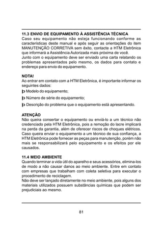 81
11.3 ENVIO DE EQUIPAMENTO À ASSISTÊNCIA TÉCNICA
Caso seu equipamento não esteja funcionando conforme as
características deste manual e após seguir as orientações do item
MANUTENÇÃO CORRETIVA sem êxito, contacte a HTM Eletrônica
que informará a Assistência Autorizada mais próxima de você.
Junto com o equipamento deve ser enviado uma carta relatando os
problemas apresentados pelo mesmo, os dados para contato e
endereço para envio do equipamento.
NOTA!
Ao entrar em contato com a HTM Eletrônica, é importante informar os
seguintes dados:
þ Modelo do equipamento;
þ Número de série do equipamento;
þ Descrição do problema que o equipamento está apresentando.
ATENÇÃO
Não queira consertar o equipamento ou enviá-lo a um técnico não
credenciado pela HTM Eletrônica, pois a remoção do lacre implicará
na perda da garantia, além de oferecer riscos de choques elétricos.
Caso queira enviar o equipamento a um técnico de sua confiança, a
HTM Eletrônica pode fornecer as peças para manutenção, porém não
mais se responsabilizará pelo equipamento e os efeitos por ele
causados.
11.4 MEIO AMBIENTE
Quando terminar a vida útil do aparelho e seus acessórios, elimina-los
de modo a não causar danos ao meio ambiente. Entre em contato
com empresas que trabalham com coleta seletiva para executar o
procedimento de reciclagem.
Não deve ser lançado diretamente no meio ambiente, pois alguns dos
materiais utilizados possuem substâncias químicas que podem ser
prejudiciais ao mesmo.
 