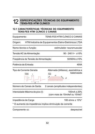 82
12 ESPECIFICAÇÕES TÉCNICAS DO EQUIPAMENTO
TENS-FES HTM CLÍNICO
12.1 CARACTERÍSTICAS TÉCNICAS DO EQUIPAMENTO
TENS-FES HTM CLÍNICO 2 CANAIS
Equipamento: TENS-FES HTM CLÍNICO 2 CANAIS
Origem: HTM Indústria de Equipamentos Eletro-Eletrônicos LTDA
Nome técnico e função: estimulador neuromuscular
Tensão AC de Alimentação: 90 - 240 V~ ±10%
Freqüência da Tensão de Alimentação: 50/60Hz ±10%
Potência de Entrada: 40VA
Tipo de Corrente Gerada Alternada (bifásica), assimétrica e
balanceada
Número de Canais de Saída 2 canais (amplitudes independentes)
Intensidade Máxima de pico (I) 100mA ± 20%
(com mais de 10mAef ou 10Vef)*
Impedância de Carga 100 ohms ± 10%*
* O aumento da impedância implica diminuição da corrente
Componente cc: desprezível
TENS FEST
on
offI
R
 