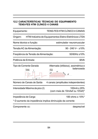 84
12.2 CARACTERÍSTICAS TÉCNICAS DO EQUIPAMENTO
TENS-FES HTM CLÍNICO 4 CANAIS
Equipamento: TENS-FES HTM CLÍNICO 4 CANAIS
Origem: HTM Indústria de Equipamentos Eletro-Eletrônicos LTDA
Nome técnico e função: estimulador neuromuscular
Tensão AC de Alimentação: 90 - 240 V~ ±10%
Freqüência da Tensão de Alimentação: 50/60Hz ±10%
Potência de Entrada: 50VA
Tipo de Corrente Gerada Alternada (bifásica), assimétrica e
balanceada
Número de Canais de Saída 4 canais (amplitudes independentes)
Intensidade Máxima de pico (I) 100mA ± 20%
(com mais de 10mAef ou 10Vef)*
Impedância de Carga 100 ohms ± 10%*
* O aumento da impedância implica diminuição da corrente
Componente cc: desprezível
TENS FEST
on
offI
R
 
