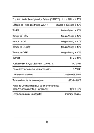 85
Freqüência de Repetição dos Pulsos (R-RATE) 1Hz a 200Hz ± 10%
Largura do Pulso positivo (T-WIDTH) 50µseg a 800µseg ± 10%
TIMER 1min a 60min ± 10%
Tempo de RISE 1seg a 10seg ± 10%
Tempo de ON 1seg a 60seg ± 10%
Tempo de DECAY 1seg a 10seg ± 10%
Tempo de OFF 1seg a 60seg ± 10%
BURST 8Hz ± 10%
Fusível de Proteção (20x5mm) 20AG - T: 1A / 250V
Peso do Equipamento sem Acessórios 0,750Kg
Dimensões (LxAxP) 250x140x190mm
Temperatura de armazenagem. -20ºC a 60ºC
Faixa de Umidade Relativa do ar recomendada
para Armazenamento e Transporte: 10% a 60%
Embalagem para Transporte: Utilizar a original
 