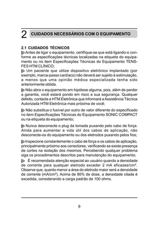 9
CUIDADOS NECESSÁRIOS COM O EQUIPAMENTO
2.1 CUIDADOS TÉCNICOS
þ Antes de ligar o equipamento, certifique-se que está ligando-o con-
forme as especificações técnicas localizadas na etiqueta do equipa-
mento ou no item Especificações Técnicas do Equipamento TENS-
FES HTM CLÍNICO;
þ Um paciente que utilize dispositivo eletrônico implantado (por
exemplo, marca-passo cardíaco) não deverá ser sujeito à estimulação,
a menos que uma opinião médica especializada tenha sido
anteriormente obtida.
þ Não abra o equipamento em hipótese alguma, pois, além de perder
a garantia, você estará pondo em risco a sua segurança. Qualquer
defeito, contacte a HTM Eletrônica que informará aAssistência Técnica
Autorizada HTM Eletrônica mais próxima de você;
þ Não substitua o fusível por outro de valor diferente do especificado
no item Especificações Técnicas do Equipamento SONIC COMPACT
ou na etiqueta do equipamento;
þ Nunca desconecte o plug da tomada puxando pelo cabo de força.
Ainda para aumentar a vida útil dos cabos de aplicação, não
desconecte-os do equipamento ou dos eletrodos puxando pelos fios;
þ Inspecione constantemente o cabo de força e os cabos de aplicação,
principalmente próximo aos conectores, verificando se existe presença
de cortes na isolação dos mesmos. Percebendo qualquer problema
siga os procedimentos descritos para manutenção do equipamento;
þ É recomendada atenção especial ao usuário quando a densidade
de corrente para qualquer eletrodo exceder 2 mA eficazes/cm².
Observe que, quanto menor a área do eletrodo maior será a densidade
de corrente (mA/cm²). Acima de 90% de dose, a densidade citada é
excedida, considerando a carga padrão de 100 ohms.
2
 