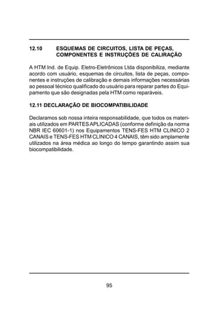 95
12.10 ESQUEMAS DE CIRCUITOS, LISTA DE PEÇAS,
COMPONENTES E INSTRUÇÕES DE CALIRAÇÃO
A HTM Ind. de Equip. Eletro-Eletrônicos Ltda disponibiliza, mediante
acordo com usuário, esquemas de circuitos, lista de peças, compo-
nentes e instruções de calibração e demais informações necessárias
ao pessoal técnico qualificado do usuário para reparar partes do Equi-
pamento que são designadas pela HTM como reparáveis.
12.11 DECLARAÇÃO DE BIOCOMPATIBILIDADE
Declaramos sob nossa inteira responsabilidade, que todos os materi-
ais utilizados em PARTESAPLICADAS (conforme definição da norma
NBR IEC 60601-1) nos Equipamentos TENS-FES HTM CLINICO 2
CANAIS e TENS-FES HTM CLINICO 4 CANAIS, têm sido amplamente
utilizados na área médica ao longo do tempo garantindo assim sua
biocompatibilidade.
 