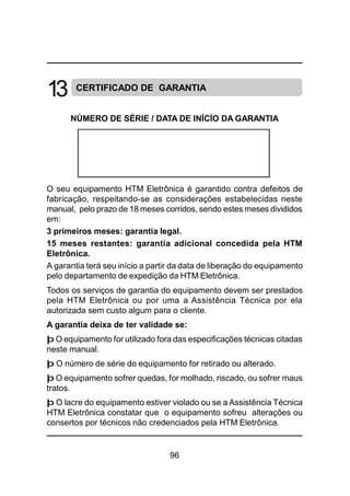 96
CERTIFICADO DE GARANTIA
NÚMERO DE SÉRIE / DATA DE INÍCÍO DA GARANTIA
O seu equipamento HTM Eletrônica é garantido contra defeitos de
fabricação, respeitando-se as considerações estabelecidas neste
manual, pelo prazo de 18 meses corridos, sendo estes meses divididos
em:
3 primeiros meses: garantia legal.
15 meses restantes: garantia adicional concedida pela HTM
Eletrônica.
A garantia terá seu início a partir da data de liberação do equipamento
pelo departamento de expedição da HTM Eletrônica.
Todos os serviços de garantia do equipamento devem ser prestados
pela HTM Eletrônica ou por uma a Assistência Técnica por ela
autorizada sem custo algum para o cliente.
A garantia deixa de ter validade se:
þ O equipamento for utilizado fora das especificações técnicas citadas
neste manual.
þ O número de série do equipamento for retirado ou alterado.
þ O equipamento sofrer quedas, for molhado, riscado, ou sofrer maus
tratos.
þ O lacre do equipamento estiver violado ou se a Assistência Técnica
HTM Eletrônica constatar que o equipamento sofreu alterações ou
consertos por técnicos não credenciados pela HTM Eletrônica.
13
 